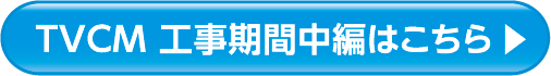 TVCM 工事期間中編はこちら